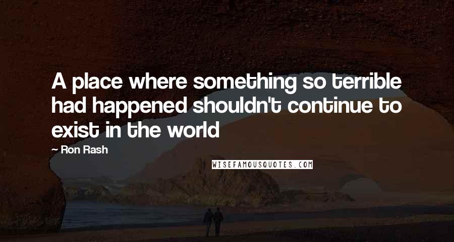 Ron Rash quotes: A place where something so terrible had happened shouldn't continue to exist in the world