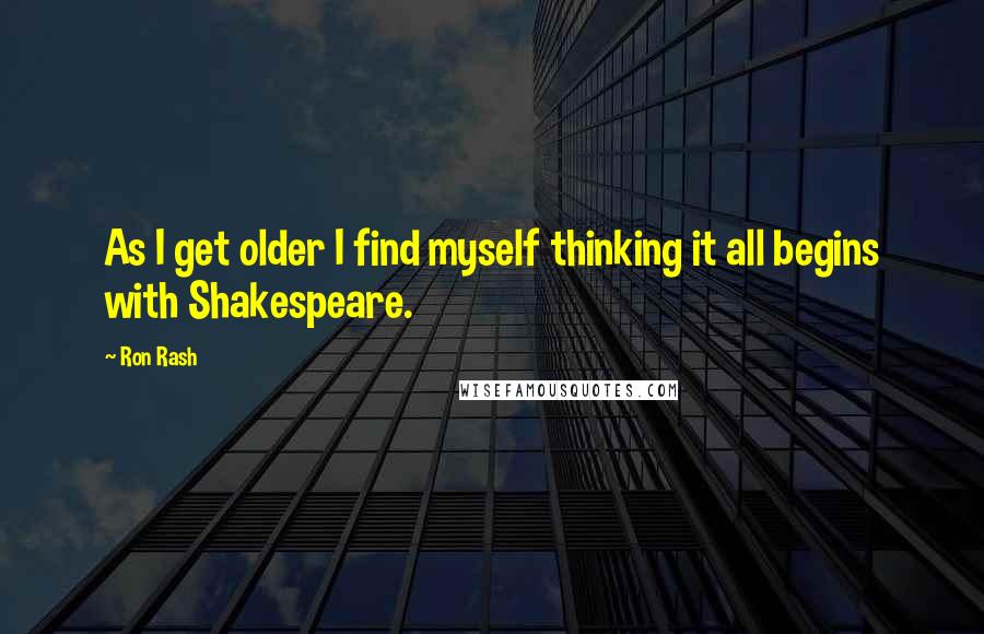 Ron Rash quotes: As I get older I find myself thinking it all begins with Shakespeare.