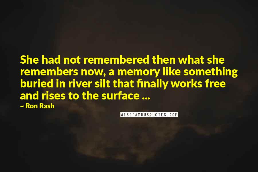 Ron Rash quotes: She had not remembered then what she remembers now, a memory like something buried in river silt that finally works free and rises to the surface ... Ron Rash quotes: She had not remembered then what she remembers now, a memory like something buried in river silt that finally works free and rises to the surface ...