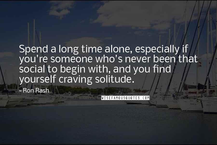 Ron Rash quotes: Spend a long time alone, especially if you're someone who's never been that social to begin with, and you find yourself craving solitude.