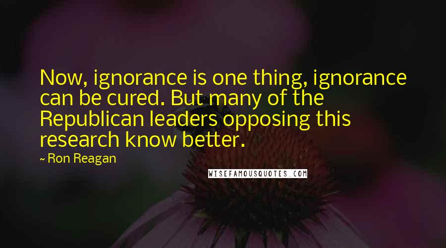 Ron Reagan quotes: Now, ignorance is one thing, ignorance can be cured. But many of the Republican leaders opposing this research know better.