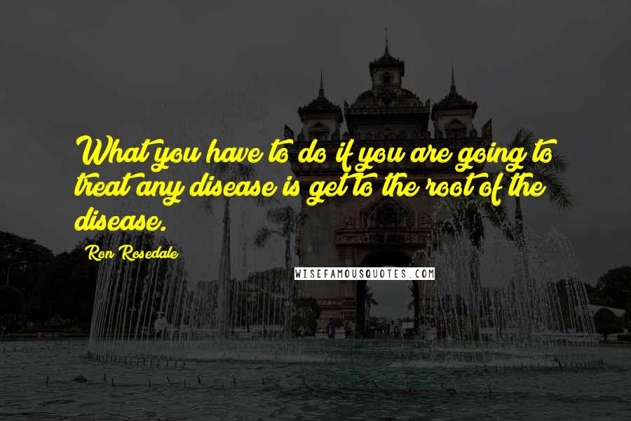 Ron Rosedale quotes: What you have to do if you are going to treat any disease is get to the root of the disease.