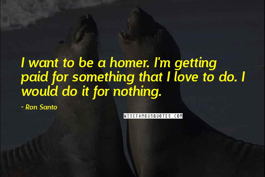 Ron Santo quotes: I want to be a homer. I'm getting paid for something that I love to do. I would do it for nothing.