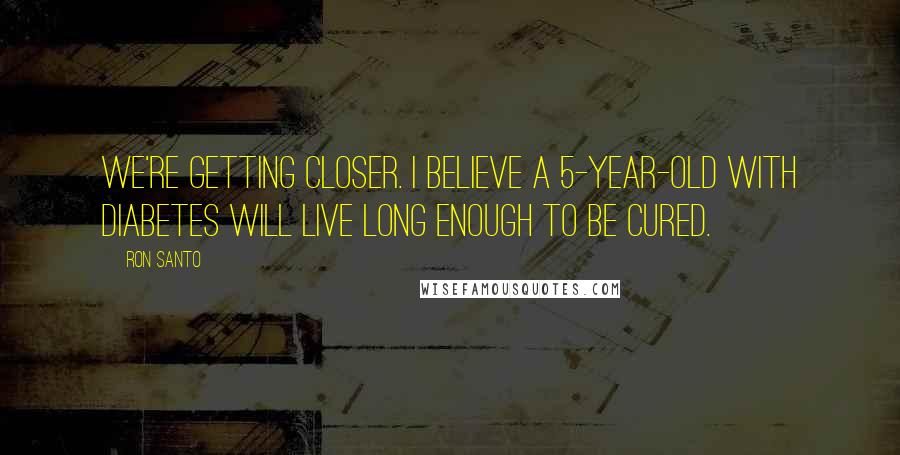 Ron Santo quotes: We're getting closer. I believe a 5-year-old with diabetes will live long enough to be cured.