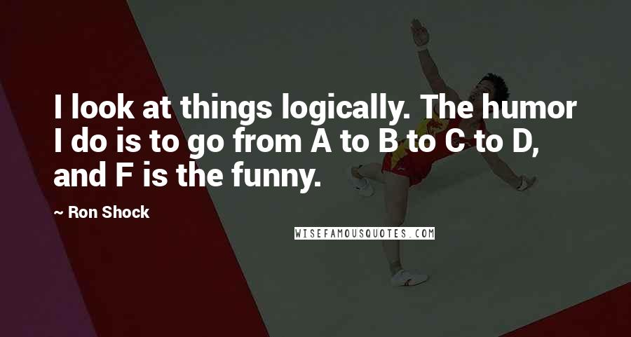 Ron Shock quotes: I look at things logically. The humor I do is to go from A to B to C to D, and F is the funny.