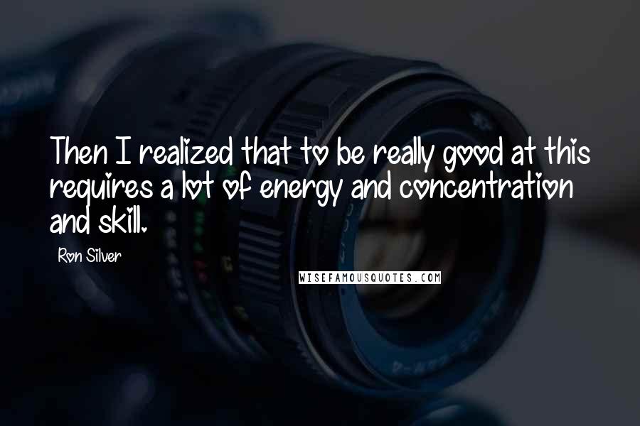Ron Silver quotes: Then I realized that to be really good at this requires a lot of energy and concentration and skill. Ron Silver quotes: Then I realized that to be really good at this requires a lot of energy and concentration and skill.