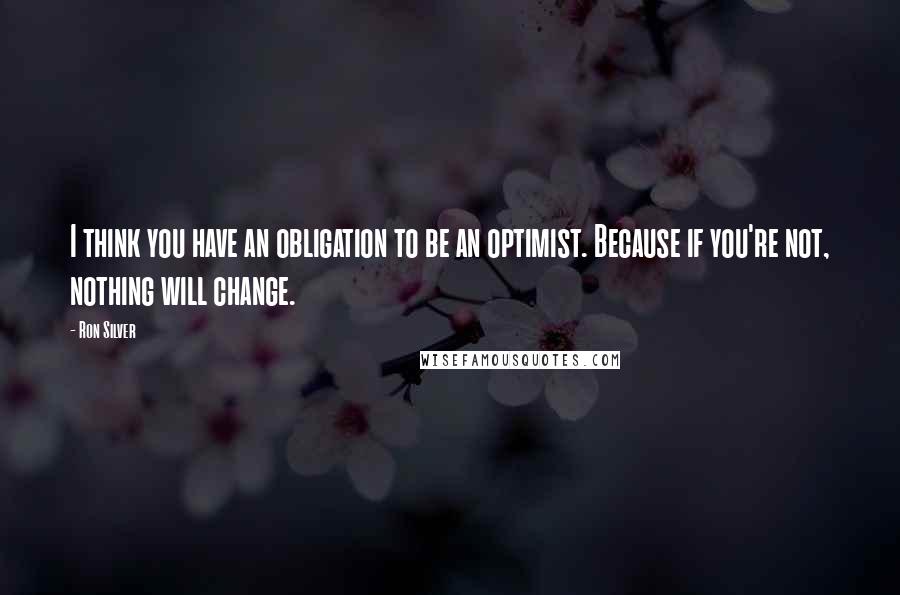 Ron Silver quotes: I think you have an obligation to be an optimist. Because if you're not, nothing will change.