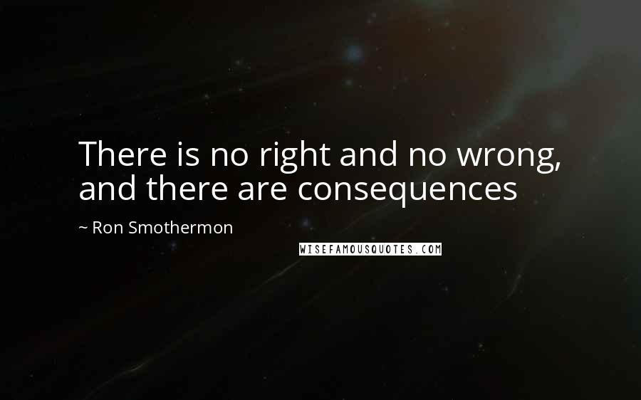 Ron Smothermon quotes: There is no right and no wrong, and there are consequences