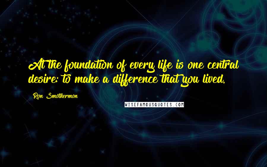 Ron Smothermon quotes: At the foundation of every life is one central desire: to make a difference that you lived.