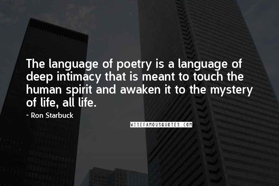 Ron Starbuck quotes: The language of poetry is a language of deep intimacy that is meant to touch the human spirit and awaken it to the mystery of life, all life. Ron Starbuck quotes: The language of poetry is a language of deep intimacy that is meant to touch the human spirit and awaken it to the mystery of life, all life.