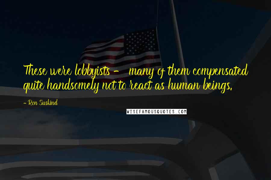 Ron Suskind quotes: These were lobbyists - many of them compensated quite handsomely not to react as human beings.