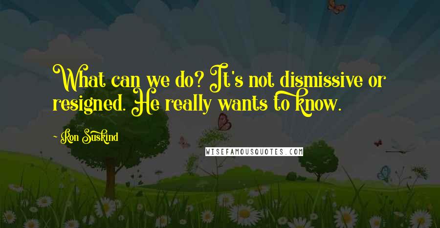 Ron Suskind quotes: What can we do? It's not dismissive or resigned. He really wants to know.