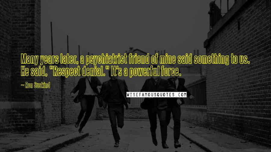 Ron Suskind quotes: Many years later, a psychiatrist friend of mine said something to us. He said, "Respect denial." It's a powerful force.