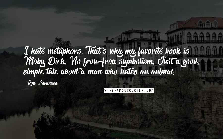 Ron Swanson quotes: I hate metaphors. That's why my favorite book is Moby Dick. No frou-frou symbolism. Just a good, simple tale about a man who hates an animal. Ron Swanson quotes: I hate metaphors. That's why my favorite book is Moby Dick. No frou-frou symbolism. Just a good, simple tale about a man who hates an animal.