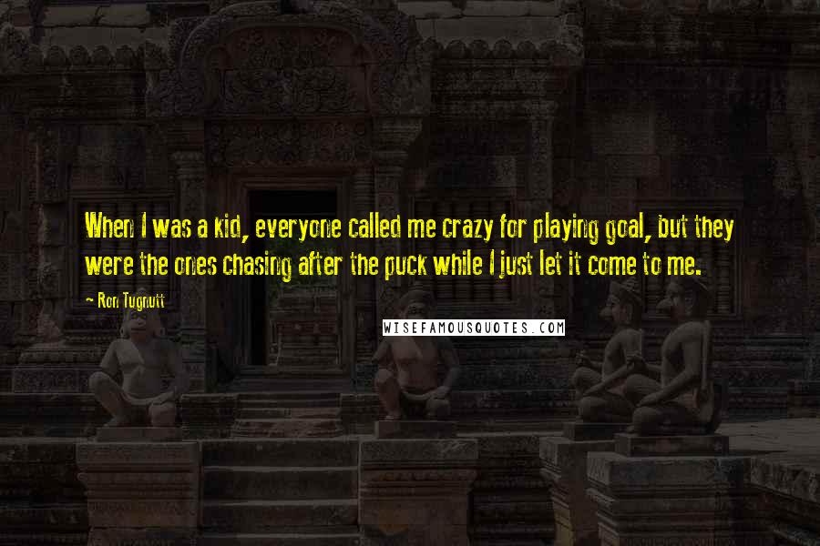 Ron Tugnutt quotes: When I was a kid, everyone called me crazy for playing goal, but they were the ones chasing after the puck while I just let it come to me. Ron Tugnutt quotes: When I was a kid, everyone called me crazy for playing goal, but they were the ones chasing after the puck while I just let it come to me.
