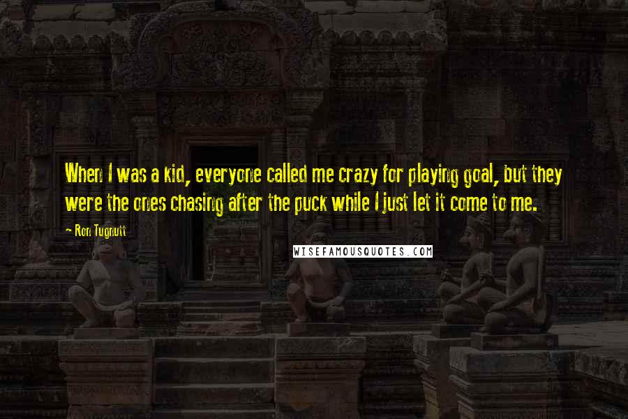 Ron Tugnutt quotes: When I was a kid, everyone called me crazy for playing goal, but they were the ones chasing after the puck while I just let it come to me.