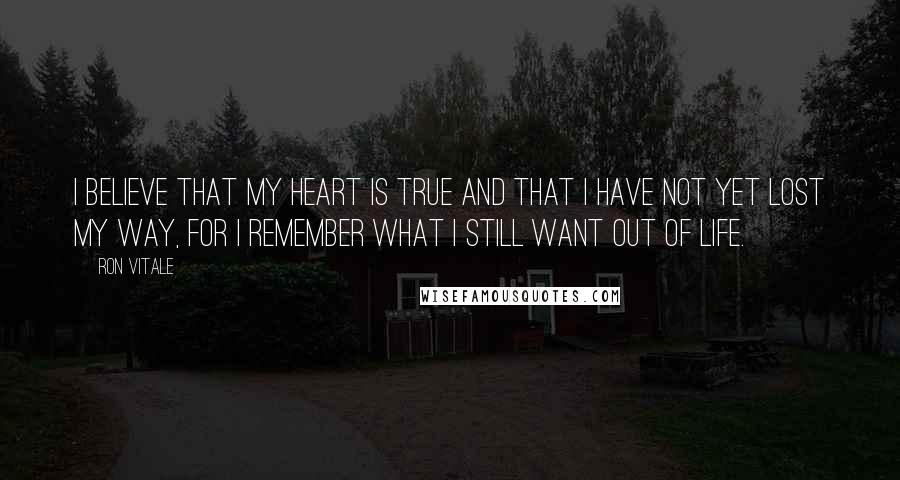Ron Vitale quotes: I believe that my heart is true and that I have not yet lost my way, for I remember what I still want out of life. Ron Vitale quotes: I believe that my heart is true and that I have not yet lost my way, for I remember what I still want out of life.
