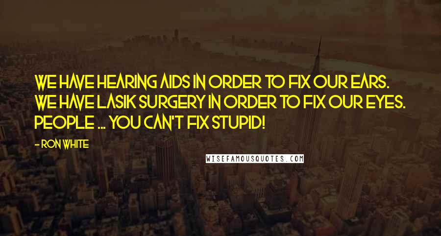 Ron White quotes: We have hearing aids in order to fix our ears. We have lasik surgery in order to fix our eyes. People ... you can't fix stupid!