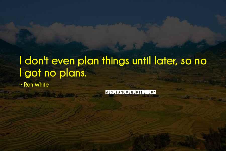Ron White quotes: I don't even plan things until later, so no I got no plans.