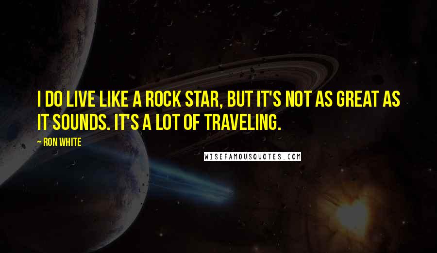 Ron White quotes: I do live like a rock star, but it's not as great as it sounds. It's a lot of traveling.