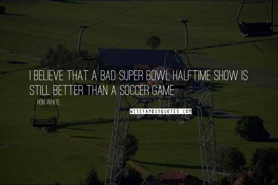 Ron White quotes: I believe that a bad Super Bowl halftime show is still better than a soccer game.