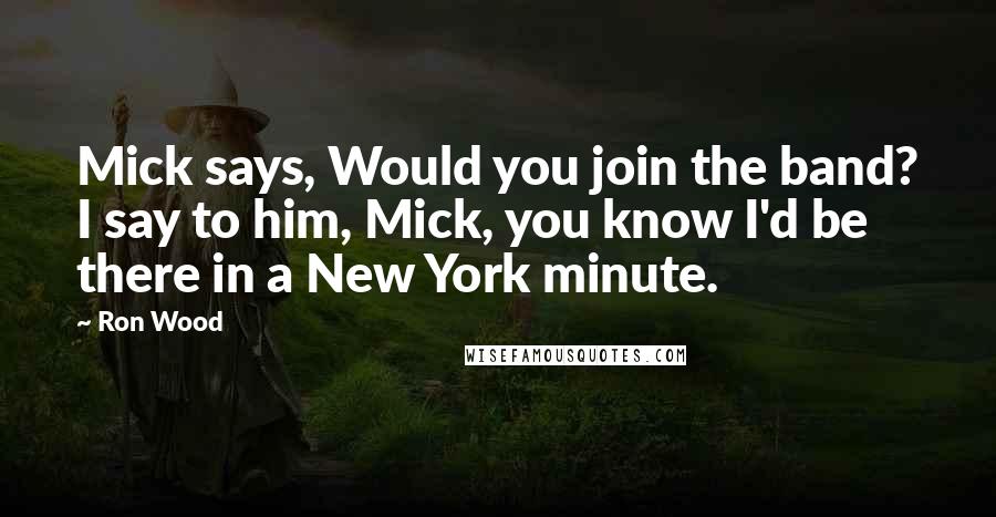 Ron Wood quotes: Mick says, Would you join the band? I say to him, Mick, you know I'd be there in a New York minute.