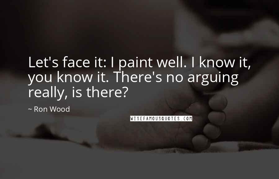 Ron Wood quotes: Let's face it: I paint well. I know it, you know it. There's no arguing really, is there?