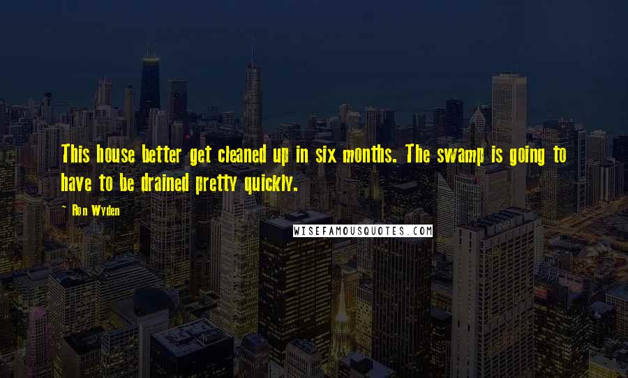 Ron Wyden quotes: This house better get cleaned up in six months. The swamp is going to have to be drained pretty quickly.