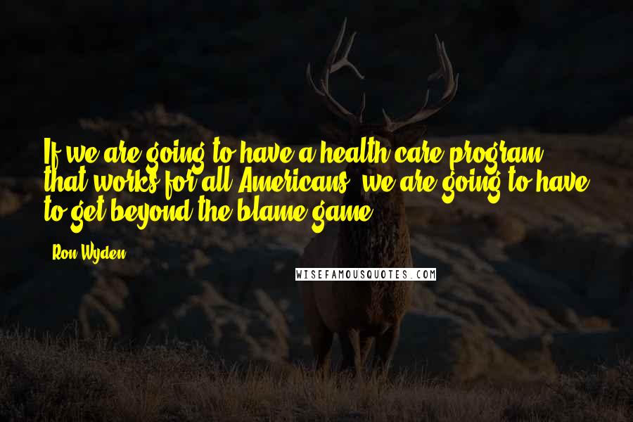 Ron Wyden quotes: If we are going to have a health care program that works for all Americans, we are going to have to get beyond the blame game.