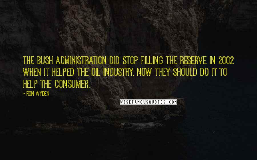 Ron Wyden quotes: The Bush administration did stop filling the reserve in 2002 when it helped the oil industry. Now they should do it to help the consumer.