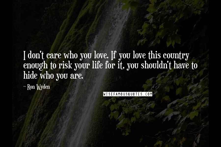 Ron Wyden quotes: I don't care who you love. If you love this country enough to risk your life for it, you shouldn't have to hide who you are.