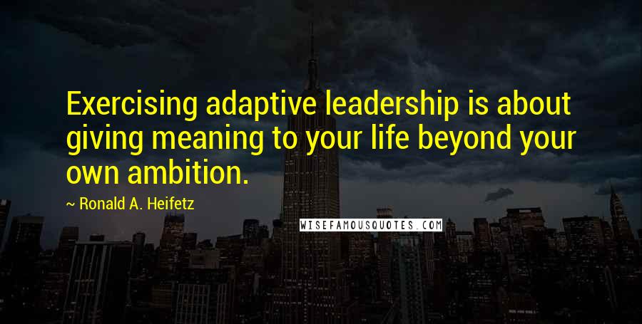 Ronald A. Heifetz quotes: Exercising adaptive leadership is about giving meaning to your life beyond your own ambition.