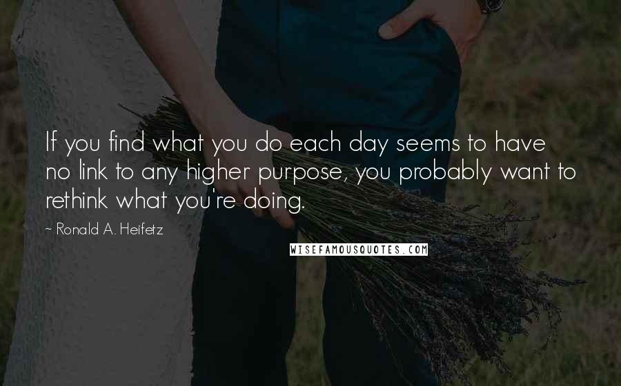 Ronald A. Heifetz quotes: If you find what you do each day seems to have no link to any higher purpose, you probably want to rethink what you're doing.