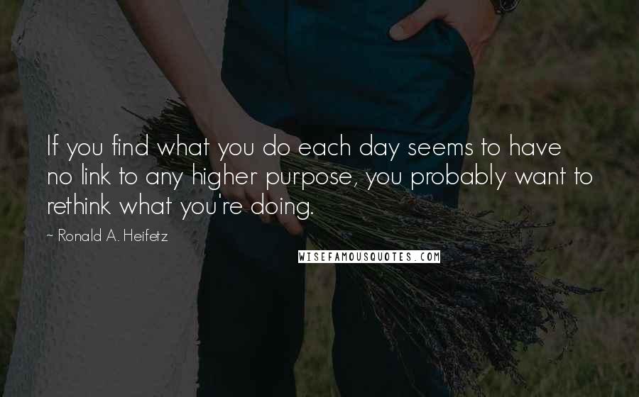 Ronald A. Heifetz quotes: If you find what you do each day seems to have no link to any higher purpose, you probably want to rethink what you're doing. Ronald A. Heifetz quotes: If you find what you do each day seems to have no link to any higher purpose, you probably want to rethink what you're doing.
