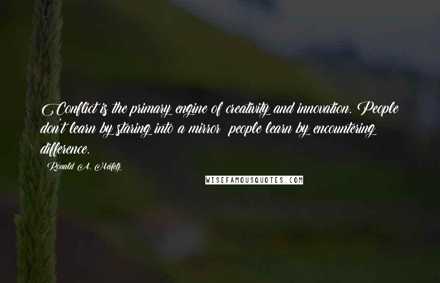 Ronald A. Heifetz quotes: Conflict is the primary engine of creativity and innovation. People don't learn by staring into a mirror; people learn by encountering difference. Ronald A. Heifetz quotes: Conflict is the primary engine of creativity and innovation. People don't learn by staring into a mirror; people learn by encountering difference.