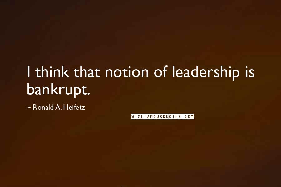 Ronald A. Heifetz quotes: I think that notion of leadership is bankrupt.