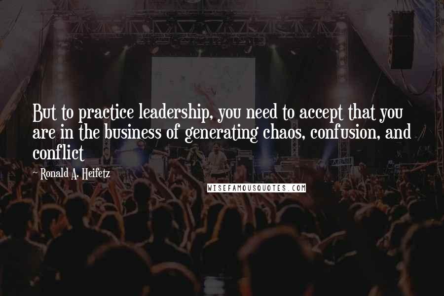 Ronald A. Heifetz quotes: But to practice leadership, you need to accept that you are in the business of generating chaos, confusion, and conflict