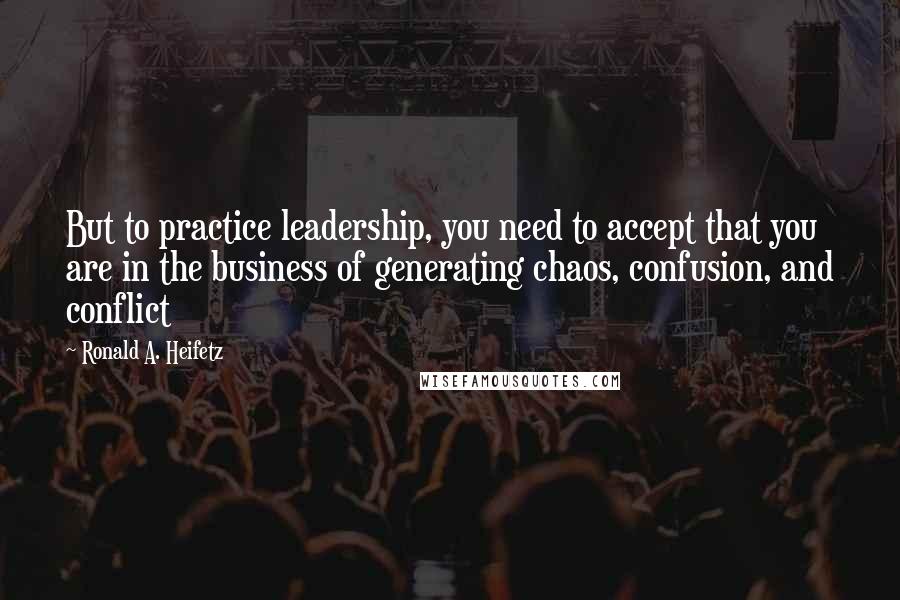 Ronald A. Heifetz quotes: But to practice leadership, you need to accept that you are in the business of generating chaos, confusion, and conflict Ronald A. Heifetz quotes: But to practice leadership, you need to accept that you are in the business of generating chaos, confusion, and conflict