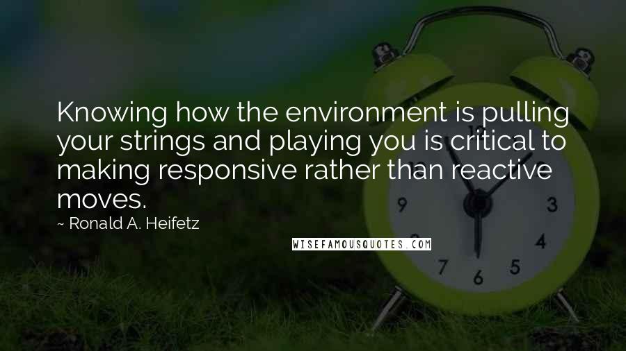 Ronald A. Heifetz quotes: Knowing how the environment is pulling your strings and playing you is critical to making responsive rather than reactive moves. Ronald A. Heifetz quotes: Knowing how the environment is pulling your strings and playing you is critical to making responsive rather than reactive moves.