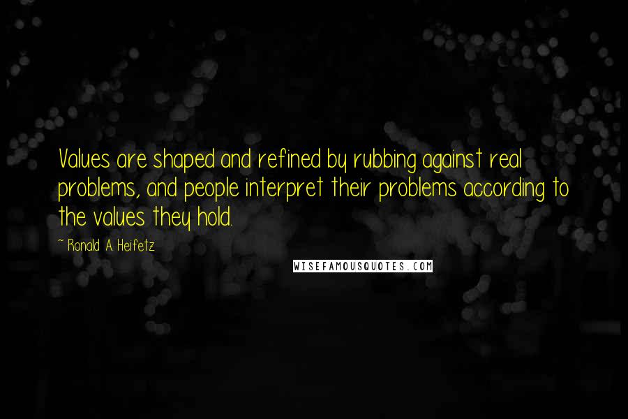 Ronald A. Heifetz quotes: Values are shaped and refined by rubbing against real problems, and people interpret their problems according to the values they hold. Ronald A. Heifetz quotes: Values are shaped and refined by rubbing against real problems, and people interpret their problems according to the values they hold.