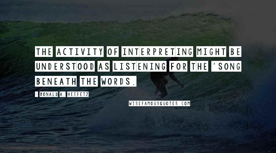 Ronald A. Heifetz quotes: The activity of interpreting might be understood as listening for the 'song beneath the words.