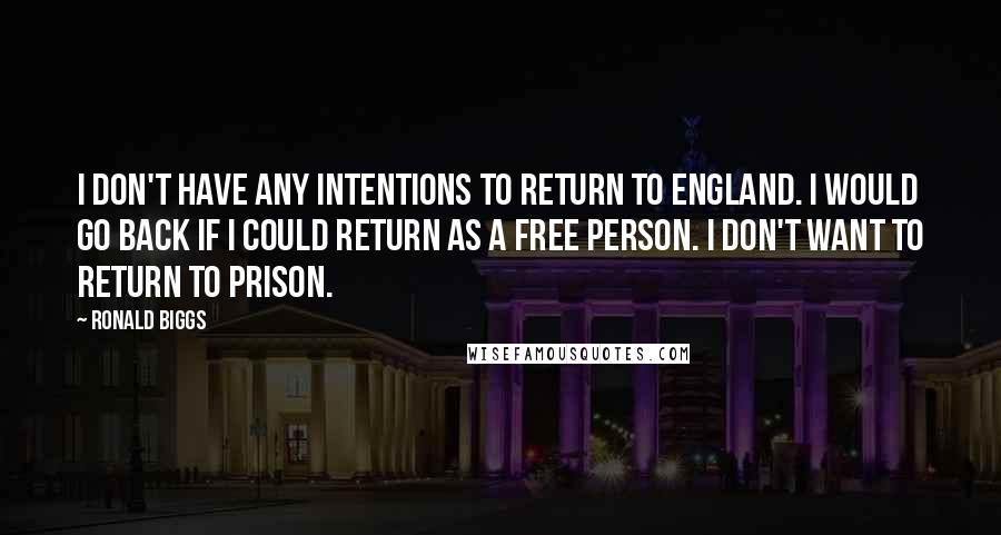 Ronald Biggs quotes: I don't have any intentions to return to England. I would go back if I could return as a free person. I don't want to return to prison. Ronald Biggs quotes: I don't have any intentions to return to England. I would go back if I could return as a free person. I don't want to return to prison.