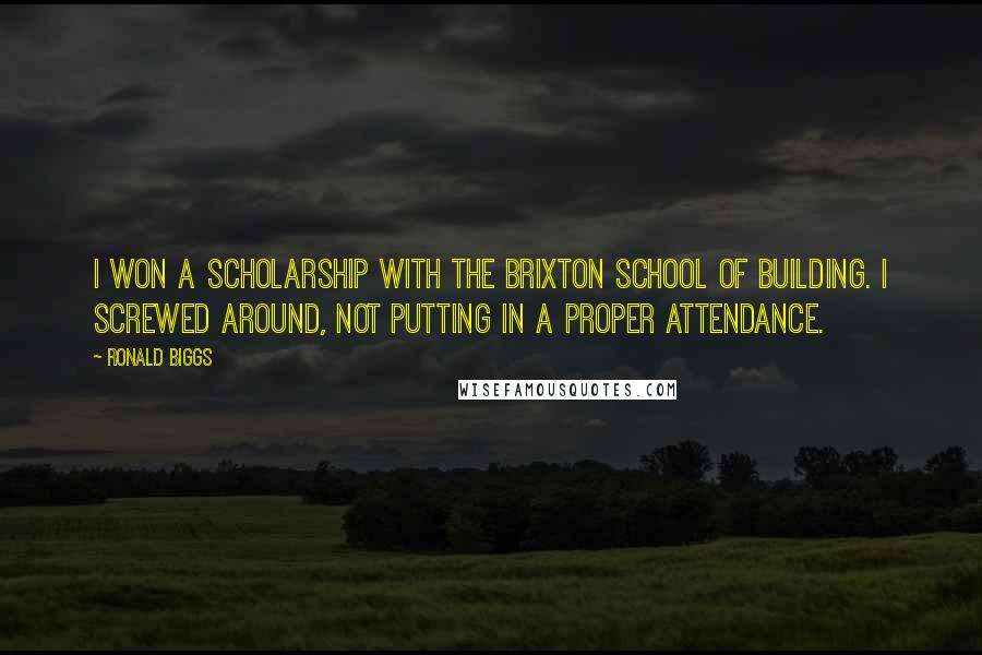 Ronald Biggs quotes: I won a scholarship with the Brixton School of Building. I screwed around, not putting in a proper attendance. Ronald Biggs quotes: I won a scholarship with the Brixton School of Building. I screwed around, not putting in a proper attendance.