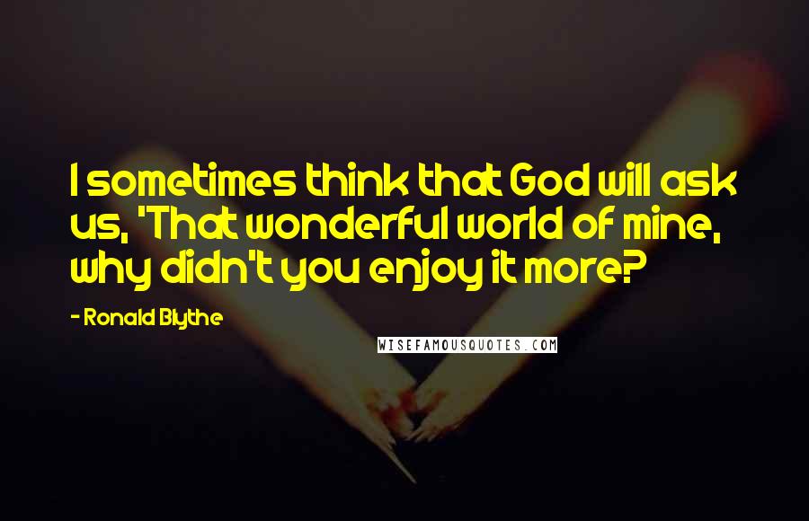 Ronald Blythe quotes: I sometimes think that God will ask us, 'That wonderful world of mine, why didn't you enjoy it more? Ronald Blythe quotes: I sometimes think that God will ask us, 'That wonderful world of mine, why didn't you enjoy it more?