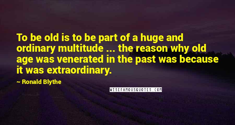 Ronald Blythe quotes: To be old is to be part of a huge and ordinary multitude ... the reason why old age was venerated in the past was because it was extraordinary.