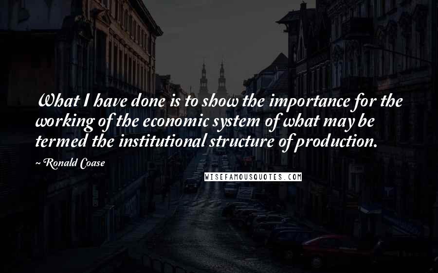 Ronald Coase quotes: What I have done is to show the importance for the working of the economic system of what may be termed the institutional structure of production.