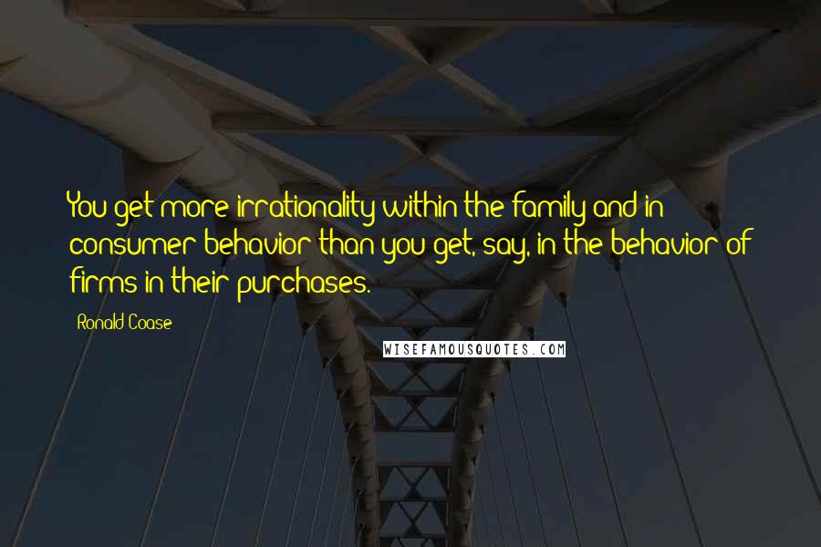 Ronald Coase quotes: You get more irrationality within the family and in consumer behavior than you get, say, in the behavior of firms in their purchases.