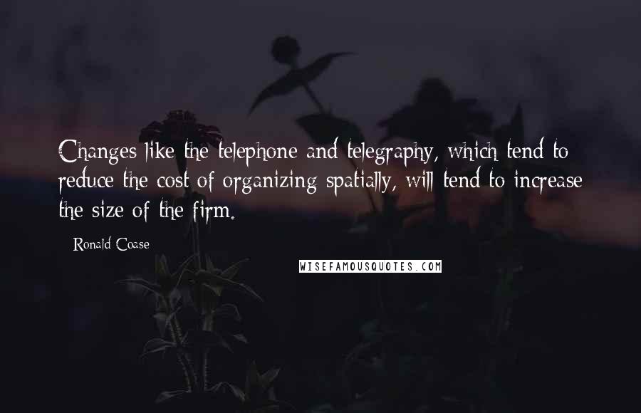 Ronald Coase quotes: Changes like the telephone and telegraphy, which tend to reduce the cost of organizing spatially, will tend to increase the size of the firm.