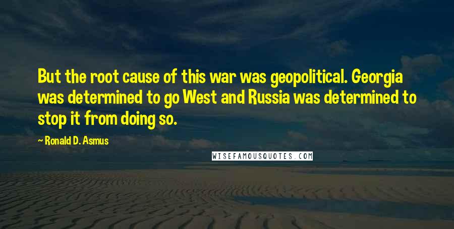 Ronald D. Asmus quotes: But the root cause of this war was geopolitical. Georgia was determined to go West and Russia was determined to stop it from doing so. Ronald D. Asmus quotes: But the root cause of this war was geopolitical. Georgia was determined to go West and Russia was determined to stop it from doing so.