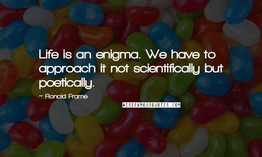 Ronald Frame quotes: Life is an enigma. We have to approach it not scientifically but poetically.